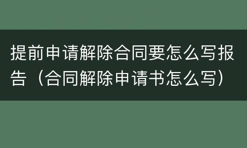 提前申请解除合同要怎么写报告（合同解除申请书怎么写）