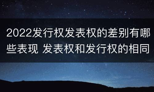 2022发行权发表权的差别有哪些表现 发表权和发行权的相同点