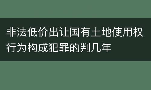 非法低价出让国有土地使用权行为构成犯罪的判几年