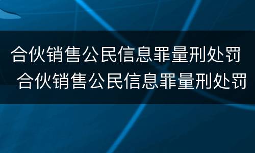 合伙销售公民信息罪量刑处罚 合伙销售公民信息罪量刑处罚标准