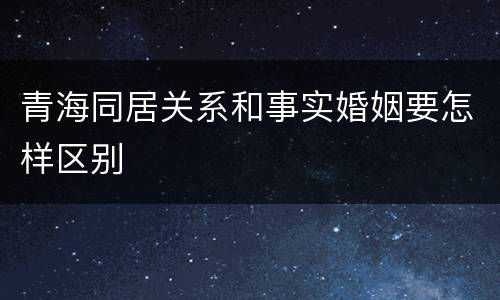 青海同居关系和事实婚姻要怎样区别