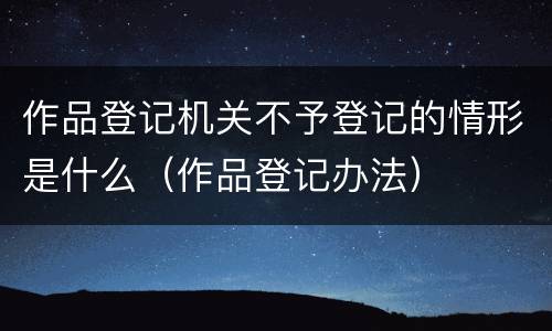 作品登记机关不予登记的情形是什么（作品登记办法）
