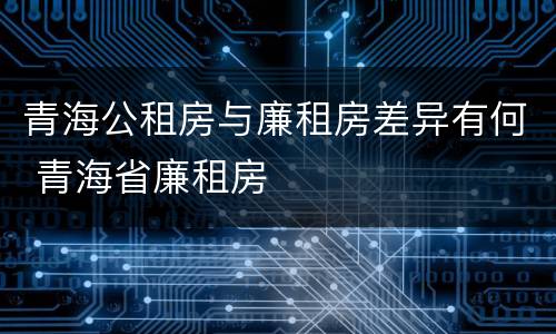 青海公租房与廉租房差异有何 青海省廉租房