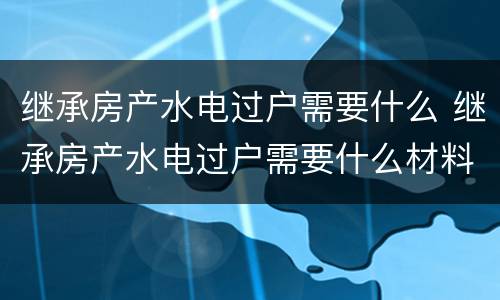 继承房产水电过户需要什么 继承房产水电过户需要什么材料
