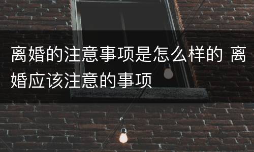 离婚的注意事项是怎么样的 离婚应该注意的事项