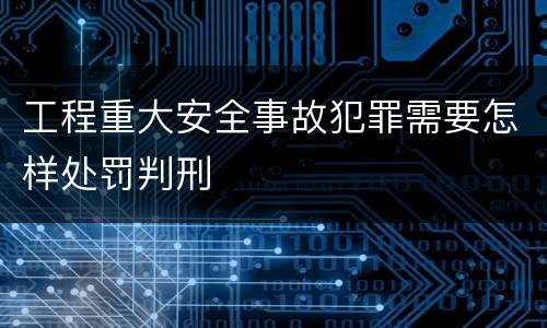工程重大安全事故犯罪需要怎样处罚判刑