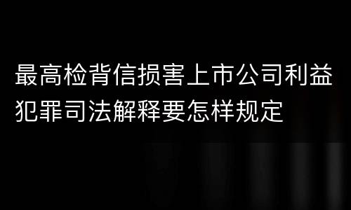 最高检背信损害上市公司利益犯罪司法解释要怎样规定
