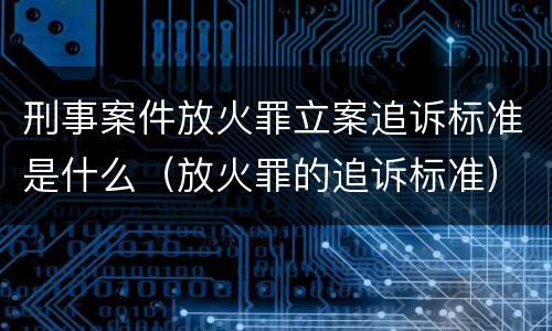 刑事案件放火罪立案追诉标准是什么（放火罪的追诉标准）