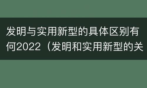发明与实用新型的具体区别有何2022（发明和实用新型的关系）