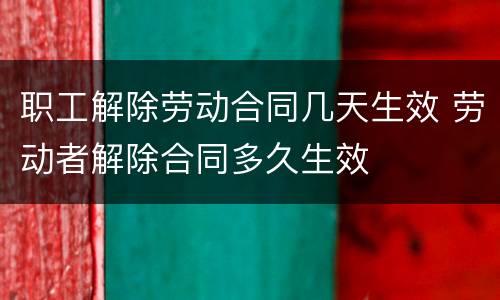 职工解除劳动合同几天生效 劳动者解除合同多久生效