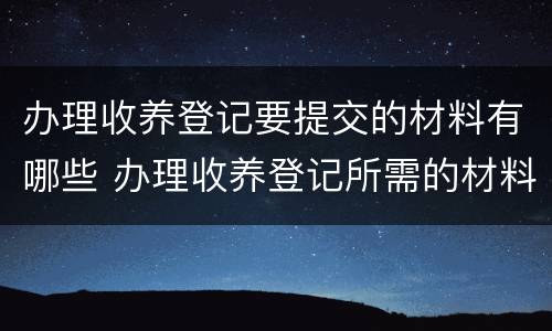 办理收养登记要提交的材料有哪些 办理收养登记所需的材料