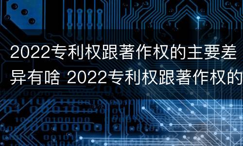 2022专利权跟著作权的主要差异有啥 2022专利权跟著作权的主要差异有啥不同