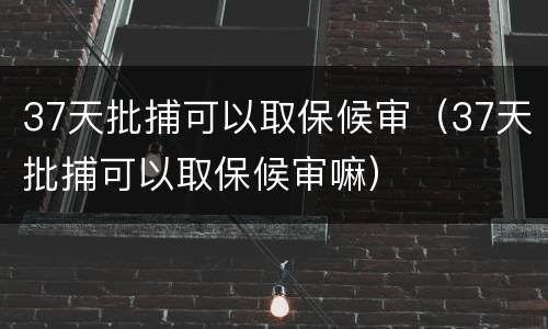 37天批捕可以取保候审（37天批捕可以取保候审嘛）