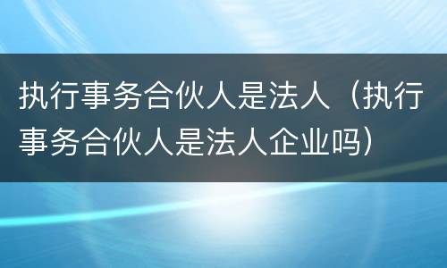执行事务合伙人是法人（执行事务合伙人是法人企业吗）