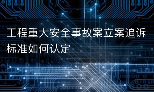 工程重大安全事故案立案追诉标准如何认定