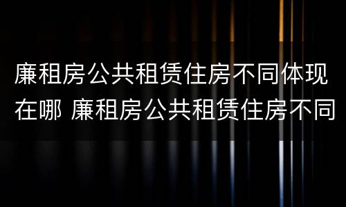 廉租房公共租赁住房不同体现在哪 廉租房公共租赁住房不同体现在哪些方面