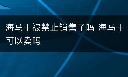 海马干被禁止销售了吗 海马干可以卖吗