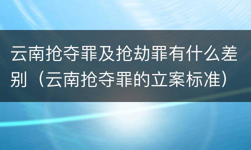 云南抢夺罪及抢劫罪有什么差别（云南抢夺罪的立案标准）