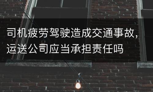 司机疲劳驾驶造成交通事故，运送公司应当承担责任吗