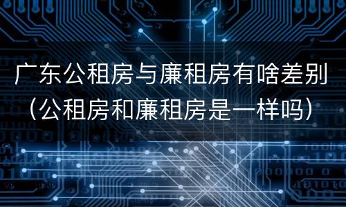 广东公租房与廉租房有啥差别（公租房和廉租房是一样吗）