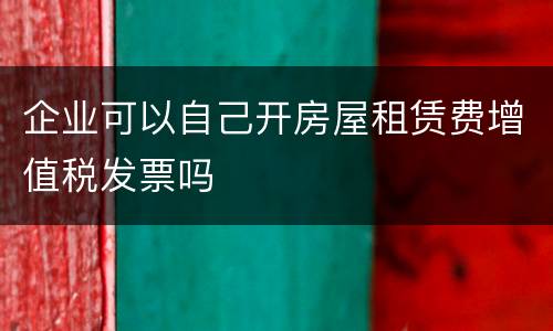 企业可以自己开房屋租赁费增值税发票吗