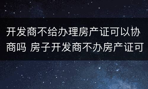 开发商不给办理房产证可以协商吗 房子开发商不办房产证可以吗
