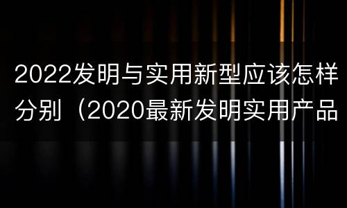 2022发明与实用新型应该怎样分别（2020最新发明实用产品）