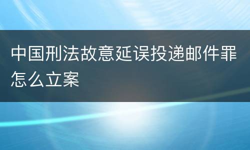 中国刑法故意延误投递邮件罪怎么立案