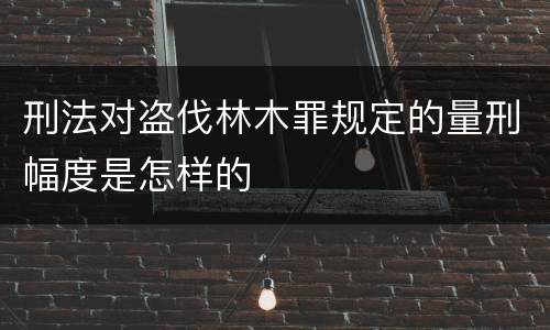 刑法对盗伐林木罪规定的量刑幅度是怎样的