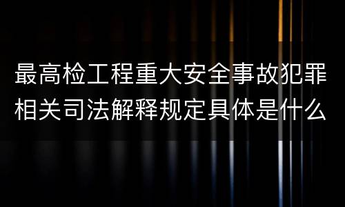 最高检工程重大安全事故犯罪相关司法解释规定具体是什么主要内容