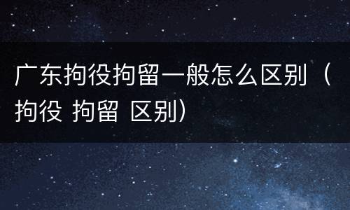 广东拘役拘留一般怎么区别（拘役 拘留 区别）