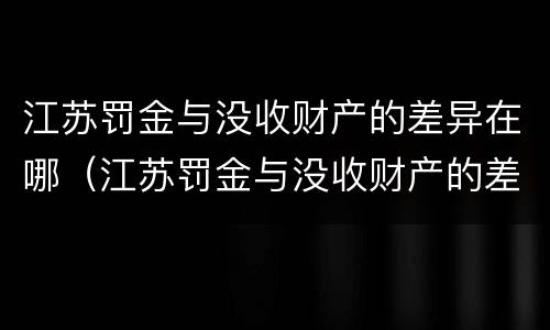 江苏罚金与没收财产的差异在哪（江苏罚金与没收财产的差异在哪查）