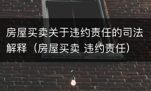 房屋买卖关于违约责任的司法解释（房屋买卖 违约责任）