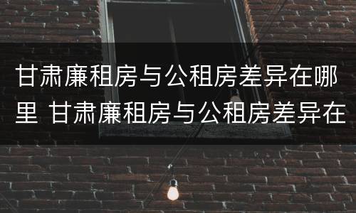 甘肃廉租房与公租房差异在哪里 甘肃廉租房与公租房差异在哪里查