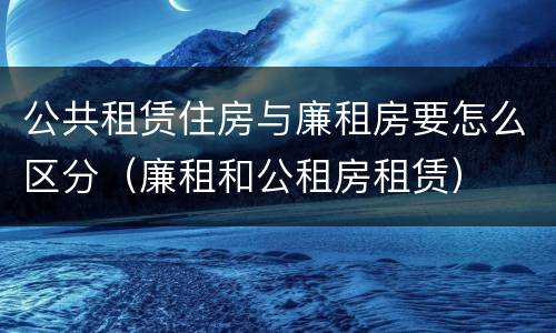 公共租赁住房与廉租房要怎么区分（廉租和公租房租赁）