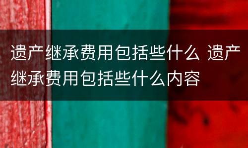 遗产继承费用包括些什么 遗产继承费用包括些什么内容