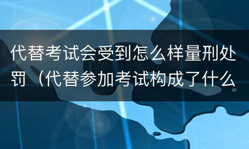 代替考试会受到怎么样量刑处罚（代替参加考试构成了什么犯罪）