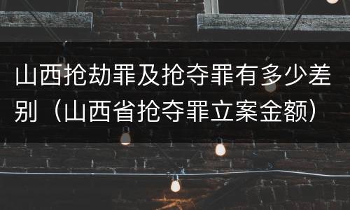山西抢劫罪及抢夺罪有多少差别（山西省抢夺罪立案金额）