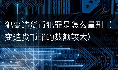 犯变造货币犯罪是怎么量刑（变造货币罪的数额较大）