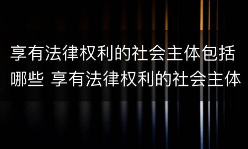 享有法律权利的社会主体包括哪些 享有法律权利的社会主体包括哪些