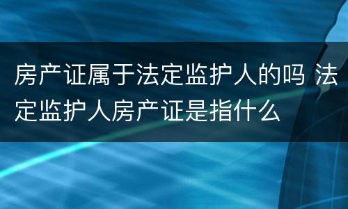 房产证属于法定监护人的吗 法定监护人房产证是指什么
