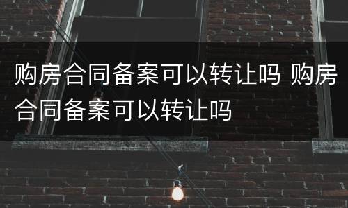 购房合同备案可以转让吗 购房合同备案可以转让吗