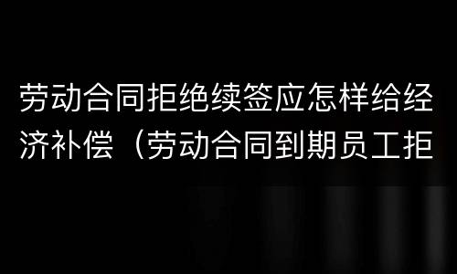 劳动合同拒绝续签应怎样给经济补偿（劳动合同到期员工拒绝续签）