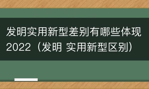 发明实用新型差别有哪些体现2022（发明 实用新型区别）
