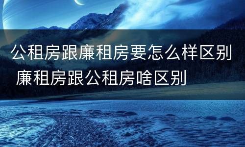 公租房跟廉租房要怎么样区别 廉租房跟公租房啥区别