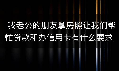  我老公的朋友拿房照让我们帮忙贷款和办信用卡有什么要求吗