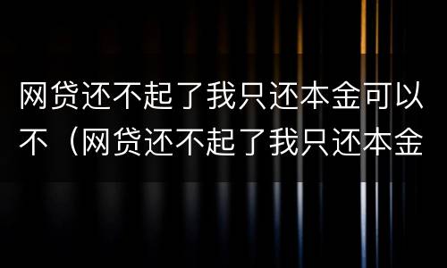 网贷还不起了我只还本金可以不（网贷还不起了我只还本金可以不还吗）