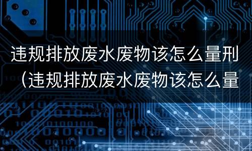 违规排放废水废物该怎么量刑（违规排放废水废物该怎么量刑呢）