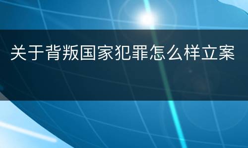 关于背叛国家犯罪怎么样立案