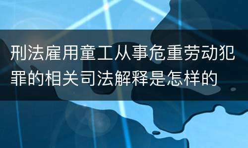 刑法雇用童工从事危重劳动犯罪的相关司法解释是怎样的